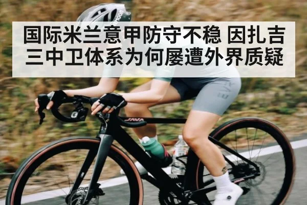 国际米兰意甲防守不稳 因扎吉三中卫体系为何屡遭外界质疑